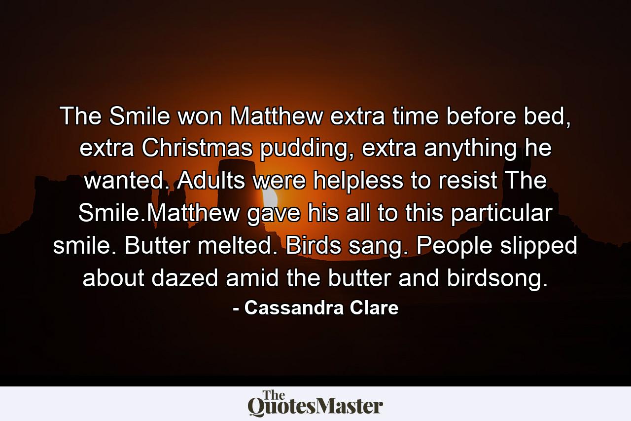 The Smile won Matthew extra time before bed, extra Christmas pudding, extra anything he wanted. Adults were helpless to resist The Smile.Matthew gave his all to this particular smile. Butter melted. Birds sang. People slipped about dazed amid the butter and birdsong. - Quote by Cassandra Clare