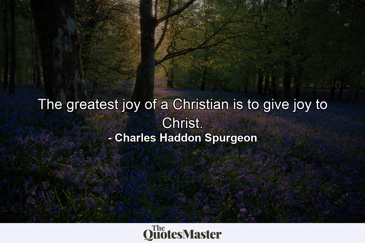 The greatest joy of a Christian is to give joy to Christ. - Quote by Charles Haddon Spurgeon