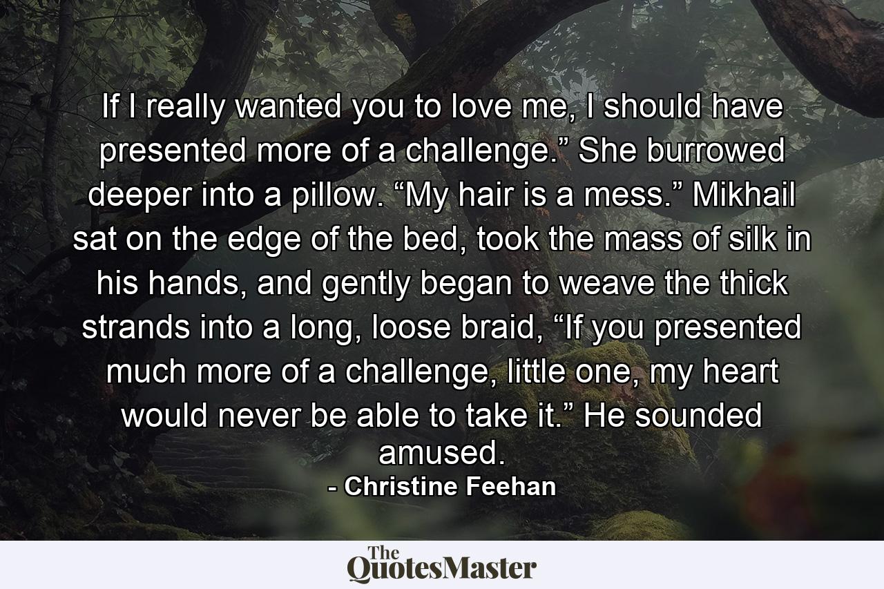 If I really wanted you to love me, I should have presented more of a challenge.” She burrowed deeper into a pillow. “My hair is a mess.” Mikhail sat on the edge of the bed, took the mass of silk in his hands, and gently began to weave the thick strands into a long, loose braid, “If you presented much more of a challenge, little one, my heart would never be able to take it.” He sounded amused. - Quote by Christine Feehan