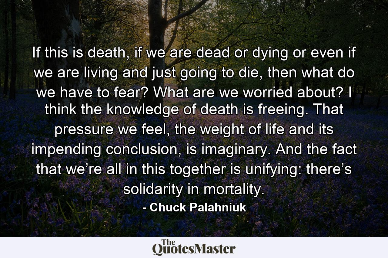 If this is death, if we are dead or dying or even if we are living and just going to die, then what do we have to fear? What are we worried about? I think the knowledge of death is freeing. That pressure we feel, the weight of life and its impending conclusion, is imaginary. And the fact that we’re all in this together is unifying: there’s solidarity in mortality. - Quote by Chuck Palahniuk