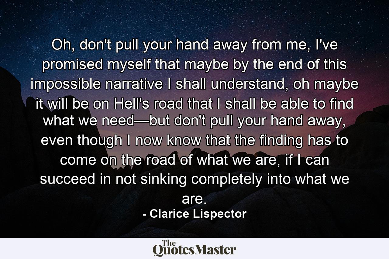 Oh, don't pull your hand away from me, I've promised myself that maybe by the end of this impossible narrative I shall understand, oh maybe it will be on Hell's road that I shall be able to find what we need—but don't pull your hand away, even though I now know that the finding has to come on the road of what we are, if I can succeed in not sinking completely into what we are. - Quote by Clarice Lispector