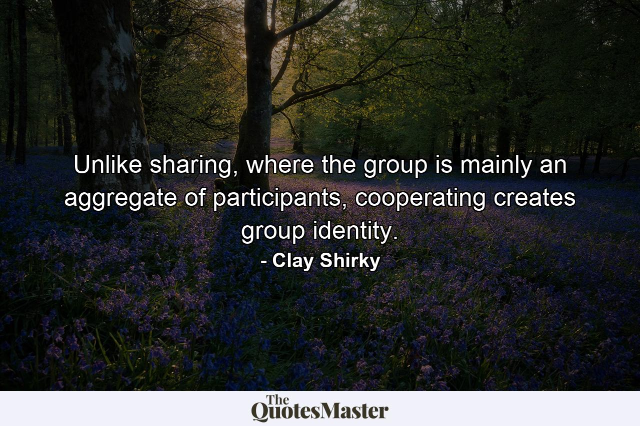 Unlike sharing, where the group is mainly an aggregate of participants, cooperating creates group identity. - Quote by Clay Shirky