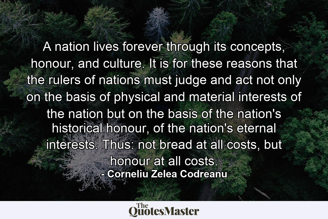 A nation lives forever through its concepts, honour, and culture. It is for these reasons that the rulers of nations must judge and act not only on the basis of physical and material interests of the nation but on the basis of the nation's historical honour, of the nation's eternal interests. Thus: not bread at all costs, but honour at all costs. - Quote by Corneliu Zelea Codreanu