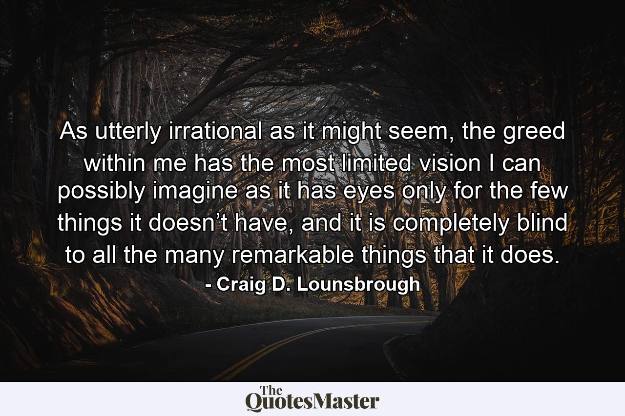 As utterly irrational as it might seem, the greed within me has the most limited vision I can possibly imagine as it has eyes only for the few things it doesn’t have, and it is completely blind to all the many remarkable things that it does. - Quote by Craig D. Lounsbrough