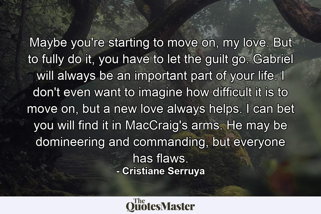 Maybe you're starting to move on, my love. But to fully do it, you have to let the guilt go. Gabriel will always be an important part of your life. I don't even want to imagine how difficult it is to move on, but a new love always helps. I can bet you will find it in MacCraig's arms. He may be domineering and commanding, but everyone has flaws. - Quote by Cristiane Serruya