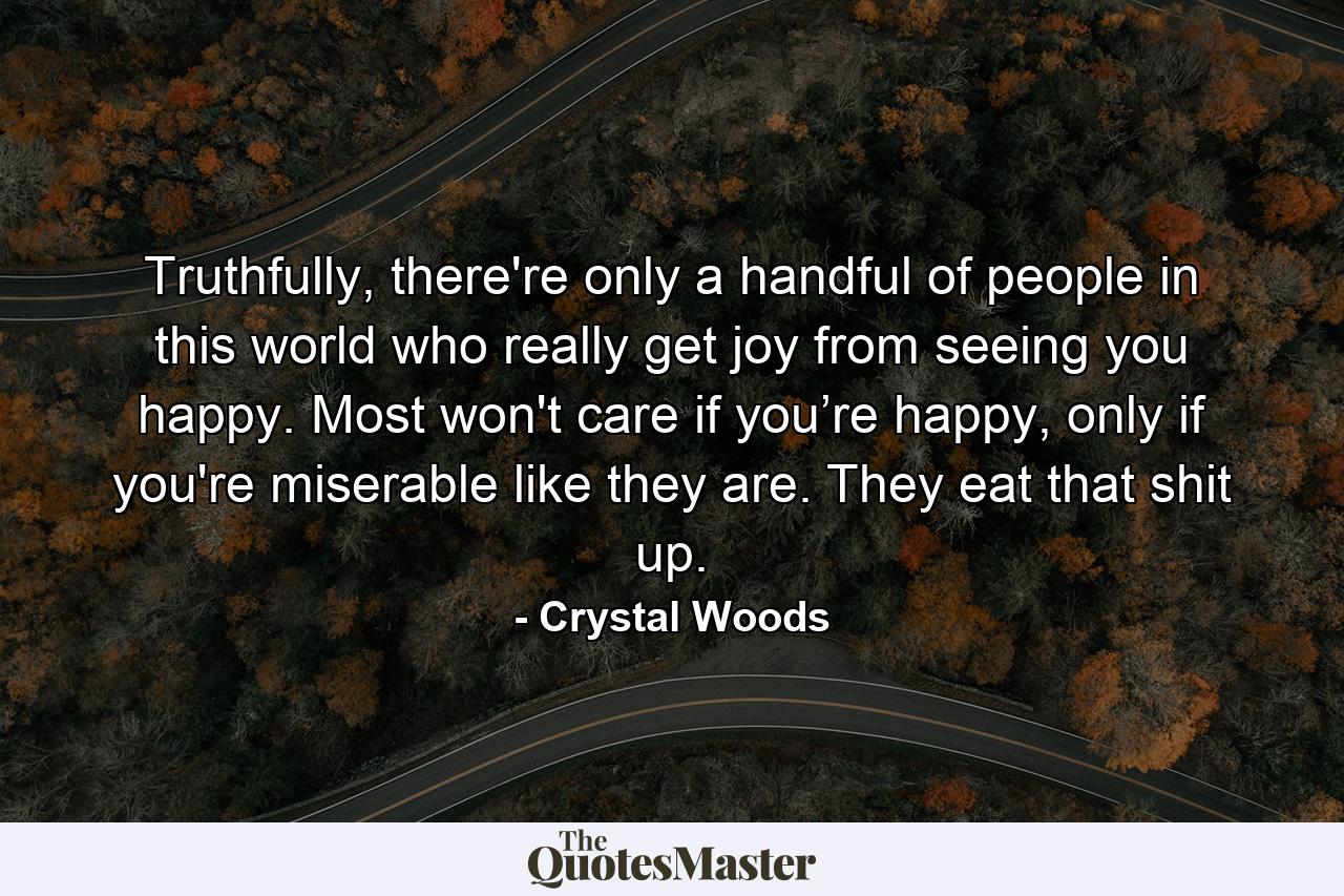 Truthfully, there're only a handful of people in this world who really get joy from seeing you happy. Most won't care if you’re happy, only if you're miserable like they are. They eat that shit up. - Quote by Crystal Woods