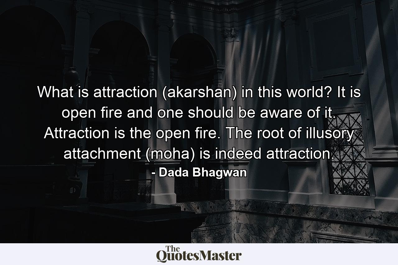 What is attraction (akarshan) in this world? It is open fire and one should be aware of it. Attraction is the open fire. The root of illusory attachment (moha) is indeed attraction. - Quote by Dada Bhagwan