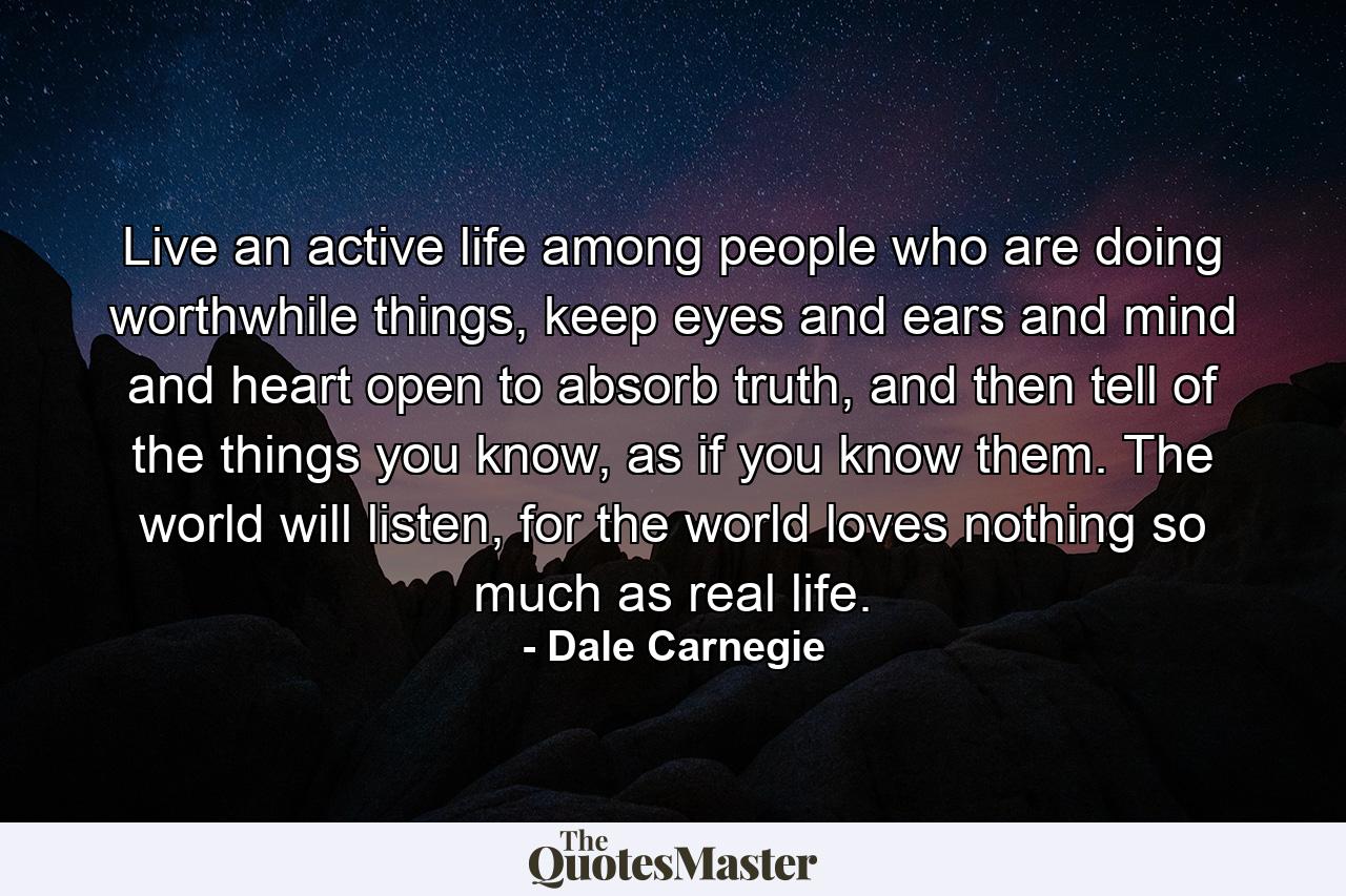 Live an active life among people who are doing worthwhile things, keep eyes and ears and mind and heart open to absorb truth, and then tell of the things you know, as if you know them. The world will listen, for the world loves nothing so much as real life. - Quote by Dale Carnegie