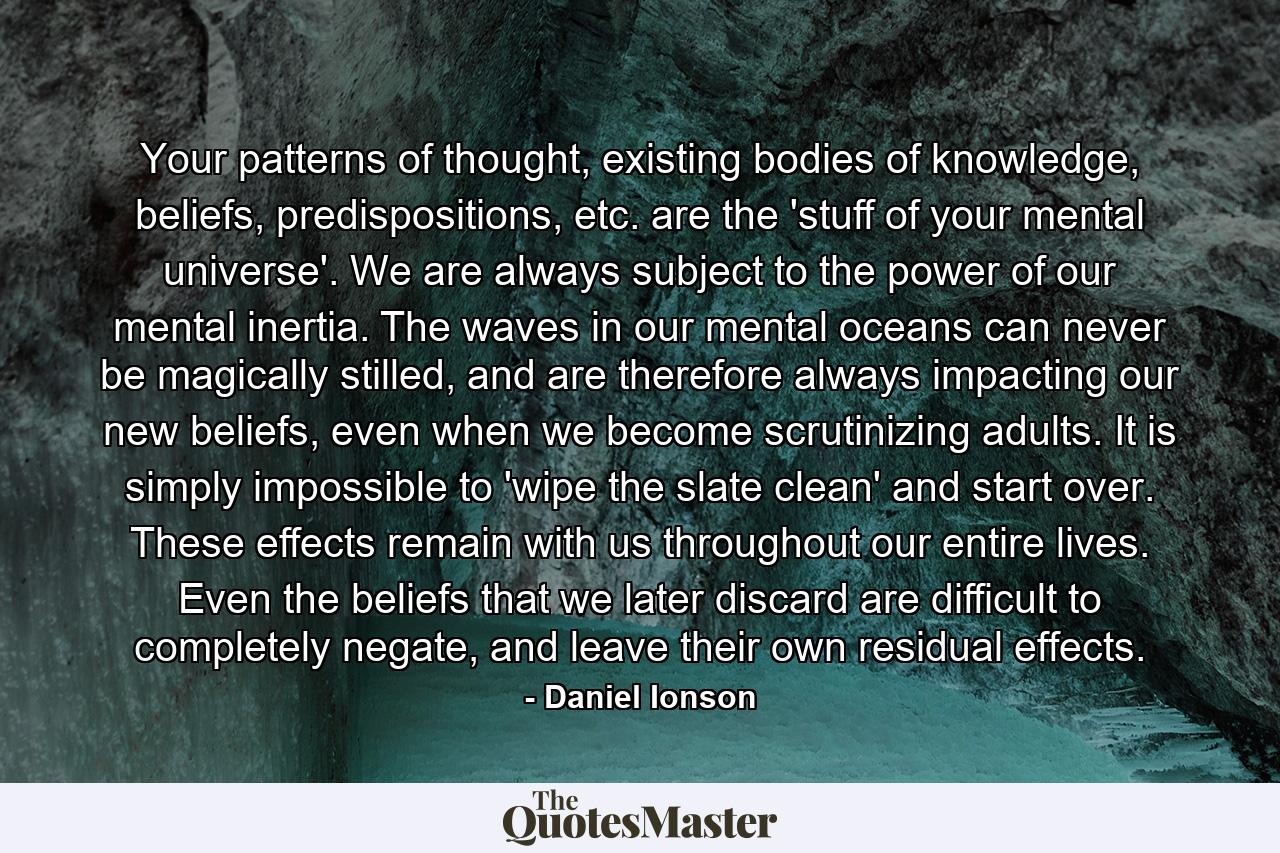 Your patterns of thought, existing bodies of knowledge, beliefs, predispositions, etc. are the 'stuff of your mental universe'. We are always subject to the power of our mental inertia. The waves in our mental oceans can never be magically stilled, and are therefore always impacting our new beliefs, even when we become scrutinizing adults. It is simply impossible to 'wipe the slate clean' and start over. These effects remain with us throughout our entire lives. Even the beliefs that we later discard are difficult to completely negate, and leave their own residual effects. - Quote by Daniel Ionson