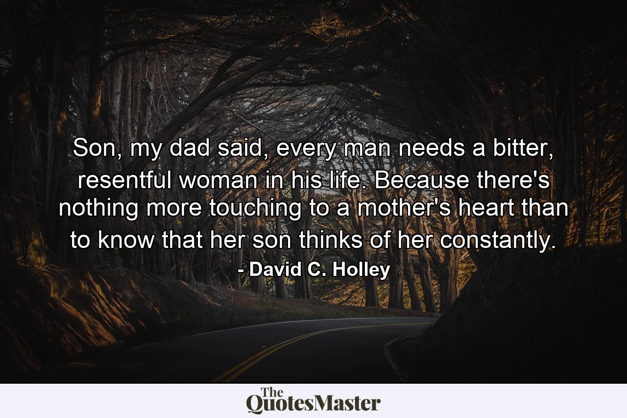 Son, my dad said, every man needs a bitter, resentful woman in his life. Because there's nothing more touching to a mother's heart than to know that her son thinks of her constantly. - Quote by David C. Holley