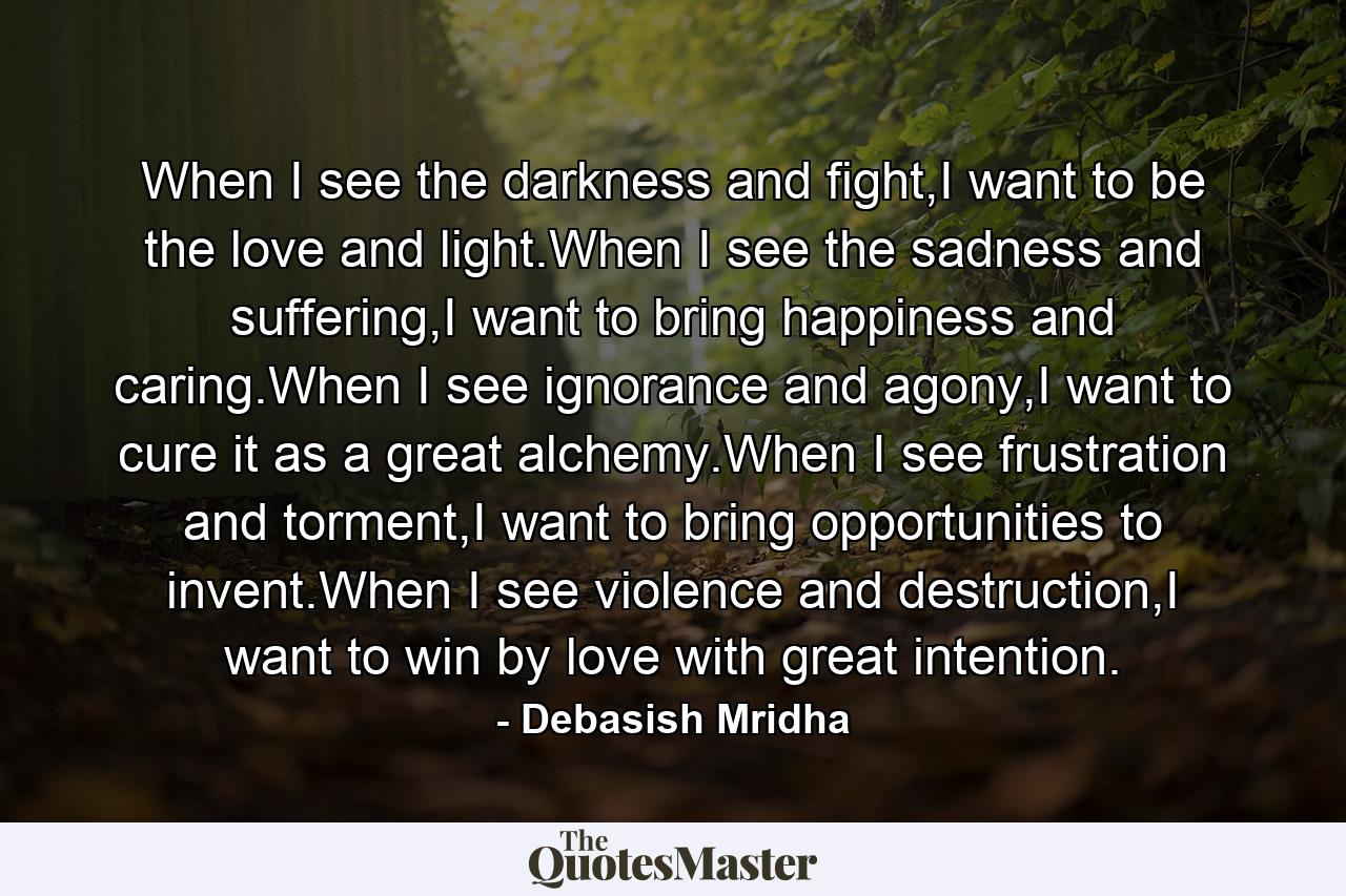 When I see the darkness and fight,I want to be the love and light.When I see the sadness and suffering,I want to bring happiness and caring.When I see ignorance and agony,I want to cure it as a great alchemy.When I see frustration and torment,I want to bring opportunities to invent.When I see violence and destruction,I want to win by love with great intention. - Quote by Debasish Mridha