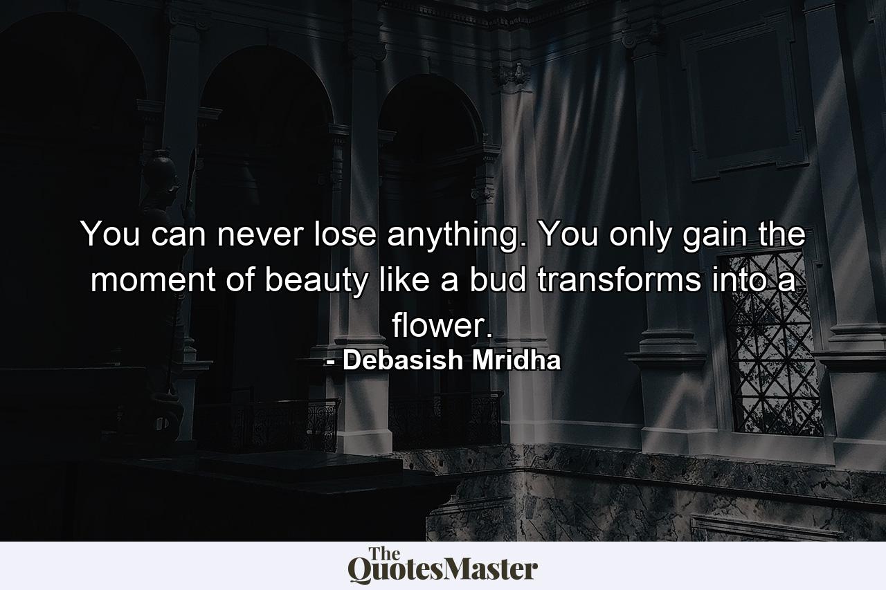 You can never lose anything. You only gain the moment of beauty like a bud transforms into a flower. - Quote by Debasish Mridha