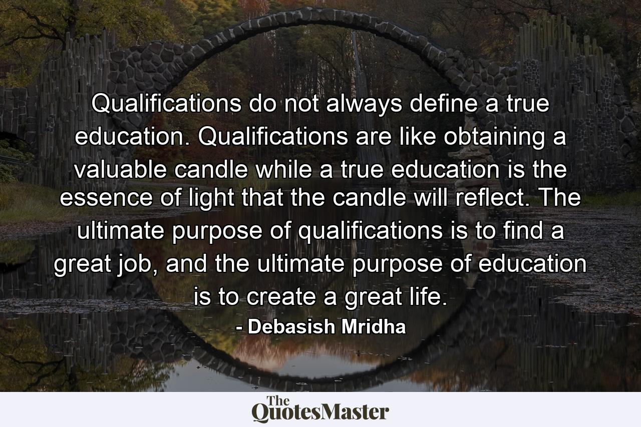 Qualifications do not always define a true education. Qualifications are like obtaining a valuable candle while a true education is the essence of light that the candle will reflect. The ultimate purpose of qualifications is to find a great job, and the ultimate purpose of education is to create a great life. - Quote by Debasish Mridha