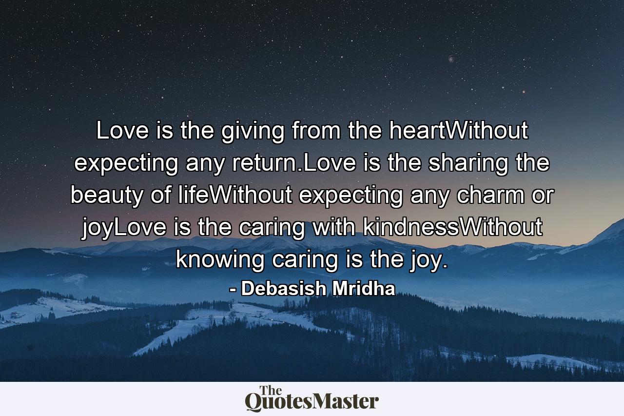 Love is the giving from the heartWithout expecting any return.Love is the sharing the beauty of lifeWithout expecting any charm or joyLove is the caring with kindnessWithout knowing caring is the joy. - Quote by Debasish Mridha