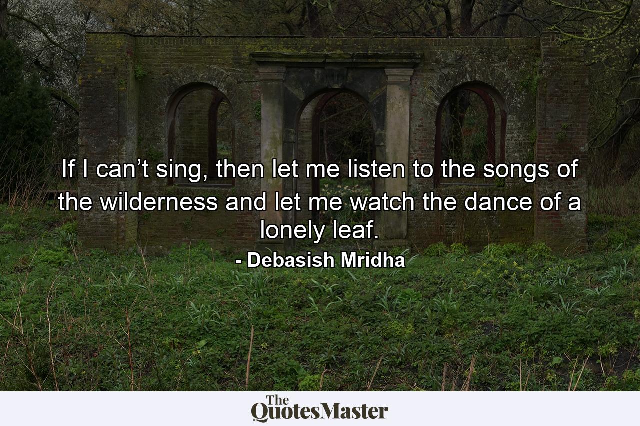 If I can’t sing, then let me listen to the songs of the wilderness and let me watch the dance of a lonely leaf. - Quote by Debasish Mridha