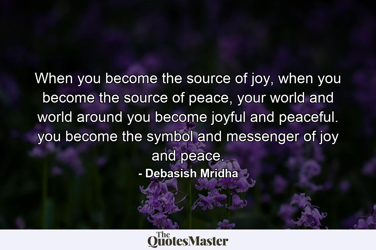 When you become the source of joy, when you become the source of peace, your world and world around you become joyful and peaceful. you become the symbol and messenger of joy and peace. - Quote by Debasish Mridha