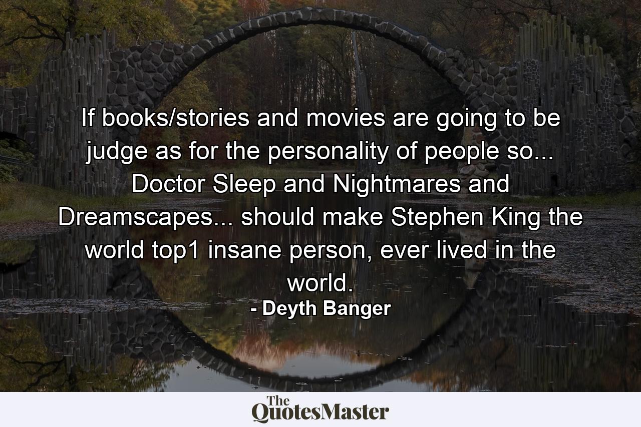 If books/stories and movies are going to be judge as for the personality of people so... Doctor Sleep and Nightmares and Dreamscapes... should make Stephen King the world top1 insane person, ever lived in the world. - Quote by Deyth Banger