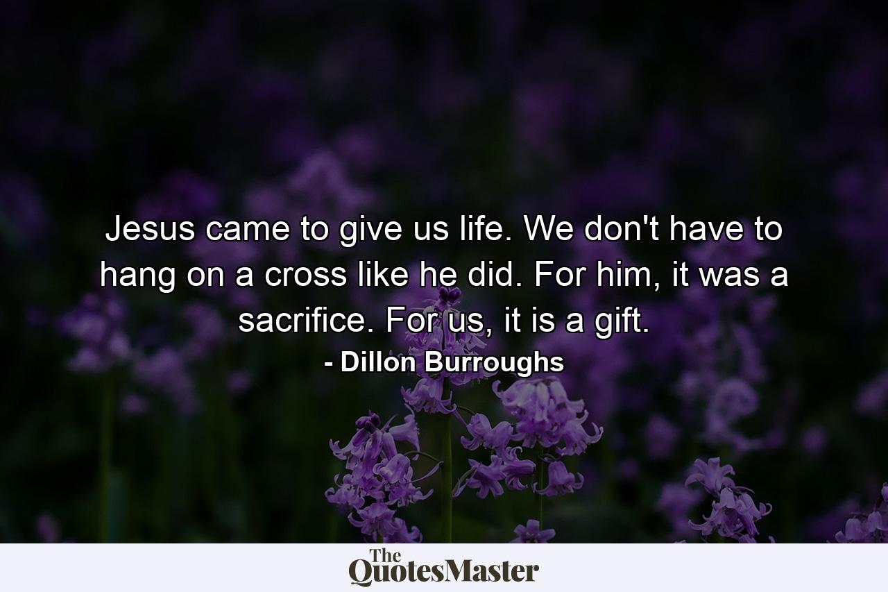 Jesus came to give us life. We don't have to hang on a cross like he did. For him, it was a sacrifice. For us, it is a gift. - Quote by Dillon Burroughs