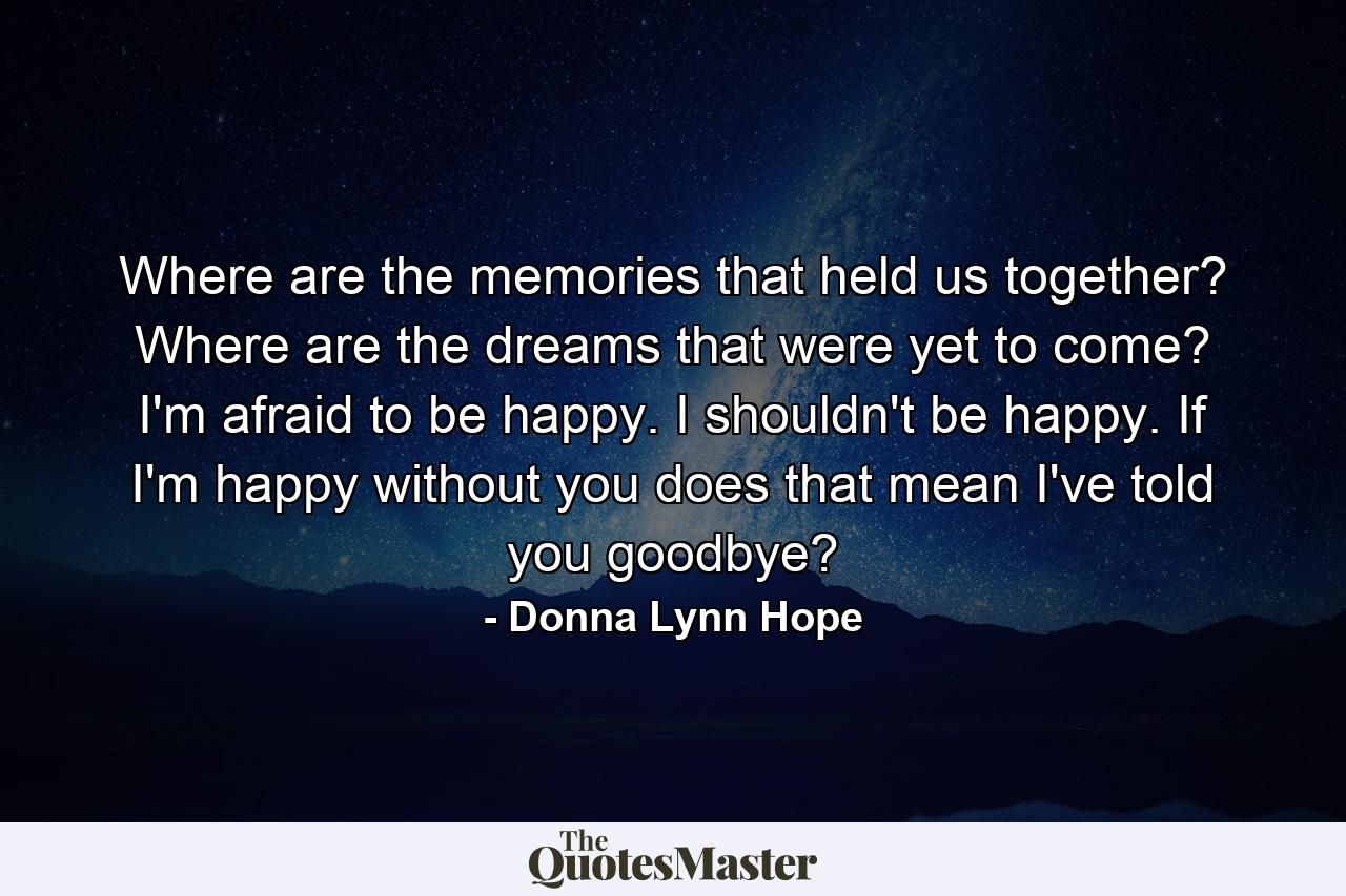 Where are the memories that held us together? Where are the dreams that were yet to come? I'm afraid to be happy. I shouldn't be happy. If I'm happy without you does that mean I've told you goodbye? - Quote by Donna Lynn Hope