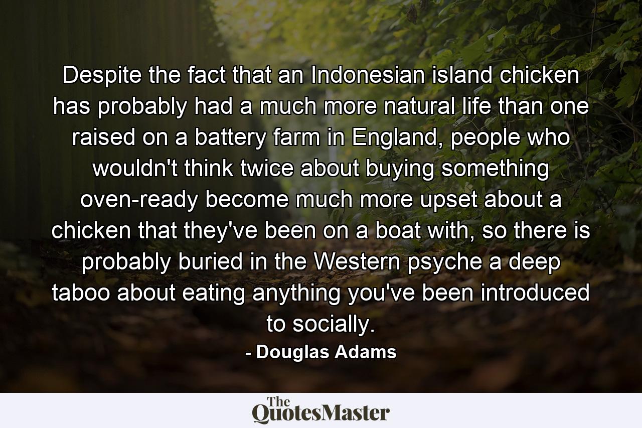 Despite the fact that an Indonesian island chicken has probably had a much more natural life than one raised on a battery farm in England, people who wouldn't think twice about buying something oven-ready become much more upset about a chicken that they've been on a boat with, so there is probably buried in the Western psyche a deep taboo about eating anything you've been introduced to socially. - Quote by Douglas Adams