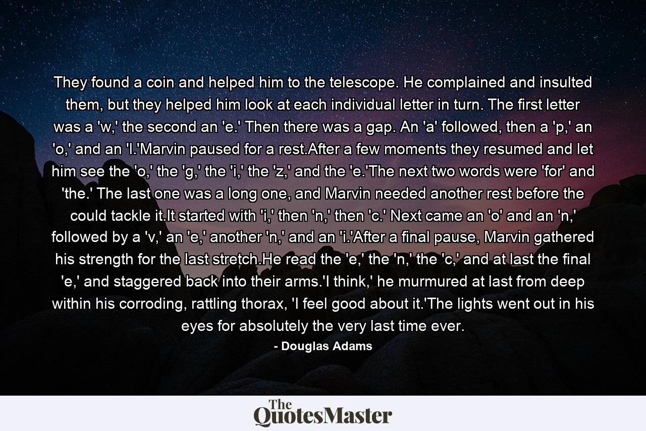 They found a coin and helped him to the telescope. He complained and insulted them, but they helped him look at each individual letter in turn. The first letter was a 'w,' the second an 'e.' Then there was a gap. An 'a' followed, then a 'p,' an 'o,' and an 'l.'Marvin paused for a rest.After a few moments they resumed and let him see the 'o,' the 'g,' the 'i,' the 'z,' and the 'e.'The next two words were 'for' and 'the.' The last one was a long one, and Marvin needed another rest before the could tackle it.It started with 'i,' then 'n,' then 'c.' Next came an 'o' and an 'n,' followed by a 'v,' an 'e,' another 'n,' and an 'i.'After a final pause, Marvin gathered his strength for the last stretch.He read the 'e,' the 'n,' the 'c,' and at last the final 'e,' and staggered back into their arms.'I think,' he murmured at last from deep within his corroding, rattling thorax, 'I feel good about it.'The lights went out in his eyes for absolutely the very last time ever. - Quote by Douglas Adams