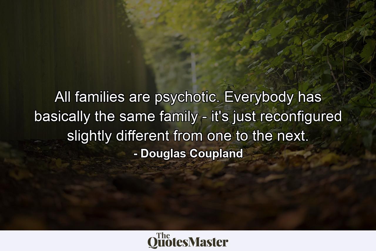 All families are psychotic. Everybody has basically the same family - it's just reconfigured slightly different from one to the next. - Quote by Douglas Coupland