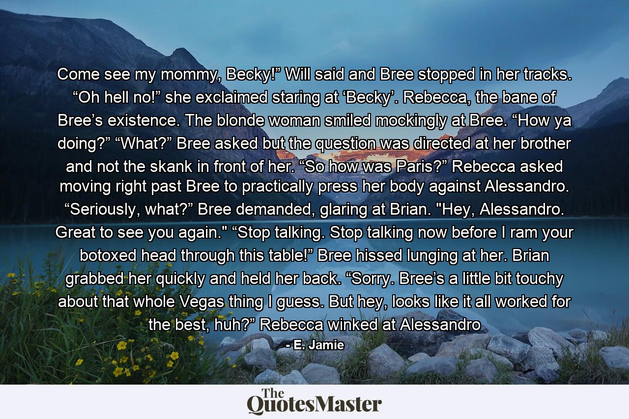 Come see my mommy, Becky!” Will said and Bree stopped in her tracks. “Oh hell no!” she exclaimed staring at ‘Becky’. Rebecca, the bane of Bree’s existence. The blonde woman smiled mockingly at Bree. “How ya doing?” “What?” Bree asked but the question was directed at her brother and not the skank in front of her. “So how was Paris?” Rebecca asked moving right past Bree to practically press her body against Alessandro. “Seriously, what?” Bree demanded, glaring at Brian. 