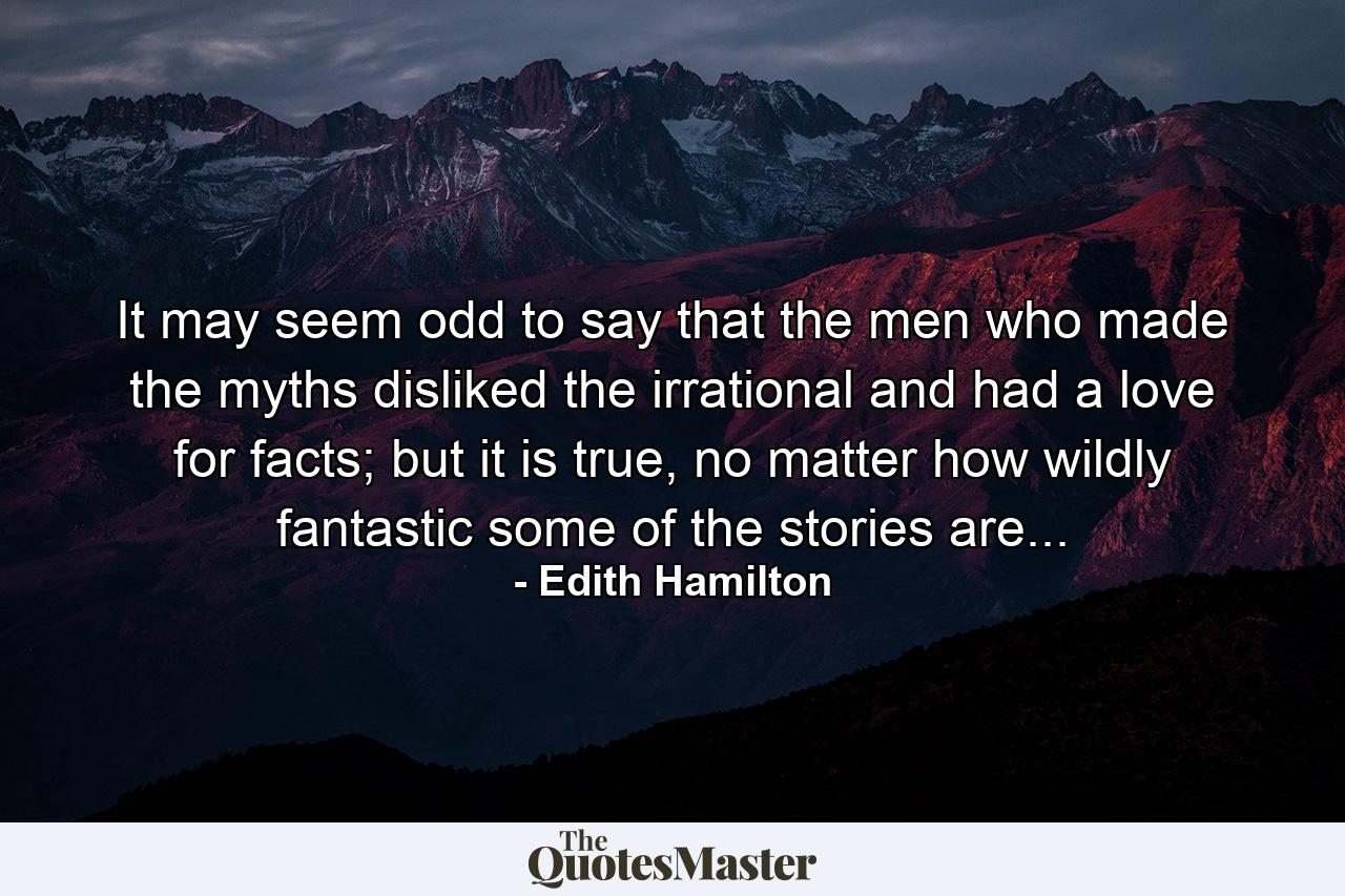 It may seem odd to say that the men who made the myths disliked the irrational and had a love for facts; but it is true, no matter how wildly fantastic some of the stories are... - Quote by Edith Hamilton