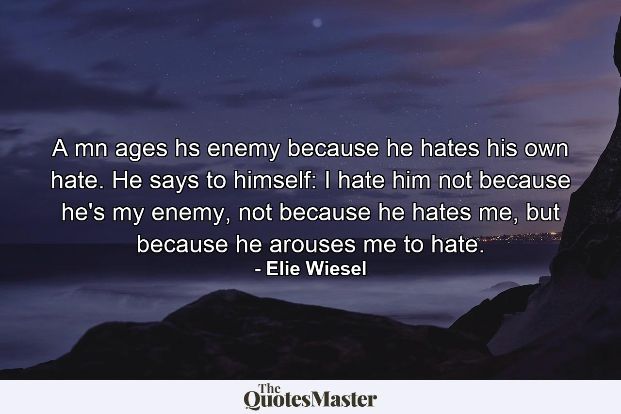 A mn ages hs enemy because he hates his own hate. He says to himself: I hate him not because he's my enemy, not because he hates me, but because he arouses me to hate. - Quote by Elie Wiesel