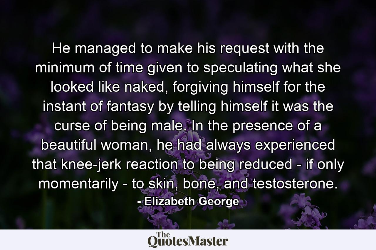 He managed to make his request with the minimum of time given to speculating what she looked like naked, forgiving himself for the instant of fantasy by telling himself it was the curse of being male. In the presence of a beautiful woman, he had always experienced that knee-jerk reaction to being reduced - if only momentarily - to skin, bone, and testosterone. - Quote by Elizabeth George