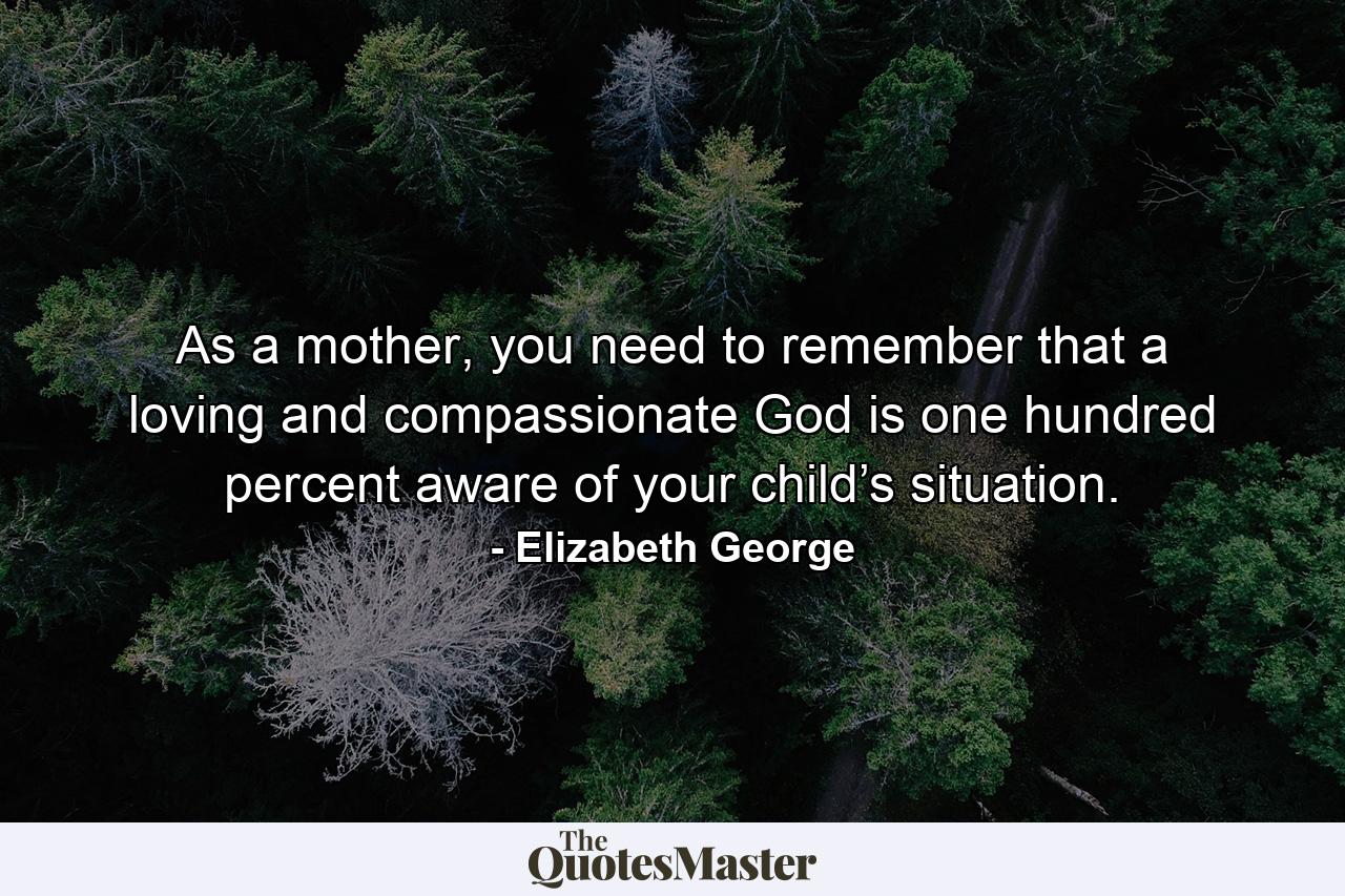 As a mother, you need to remember that a loving and compassionate God is one hundred percent aware of your child’s situation. - Quote by Elizabeth George