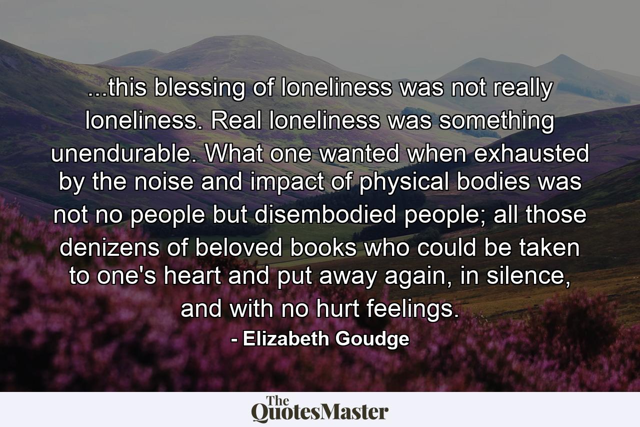 ...this blessing of loneliness was not really loneliness. Real loneliness was something unendurable. What one wanted when exhausted by the noise and impact of physical bodies was not no people but disembodied people; all those denizens of beloved books who could be taken to one's heart and put away again, in silence, and with no hurt feelings. - Quote by Elizabeth Goudge