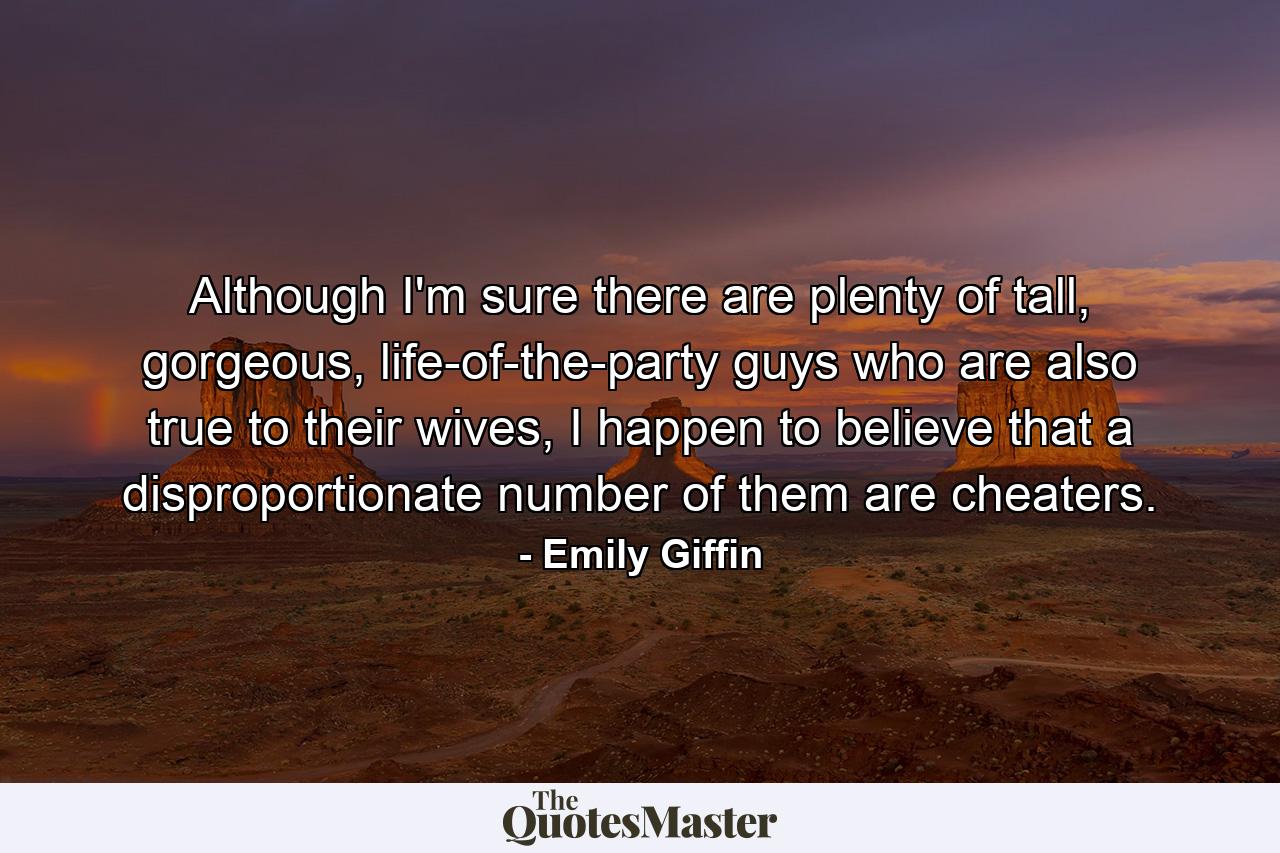 Although I'm sure there are plenty of tall, gorgeous, life-of-the-party guys who are also true to their wives, I happen to believe that a disproportionate number of them are cheaters. - Quote by Emily Giffin