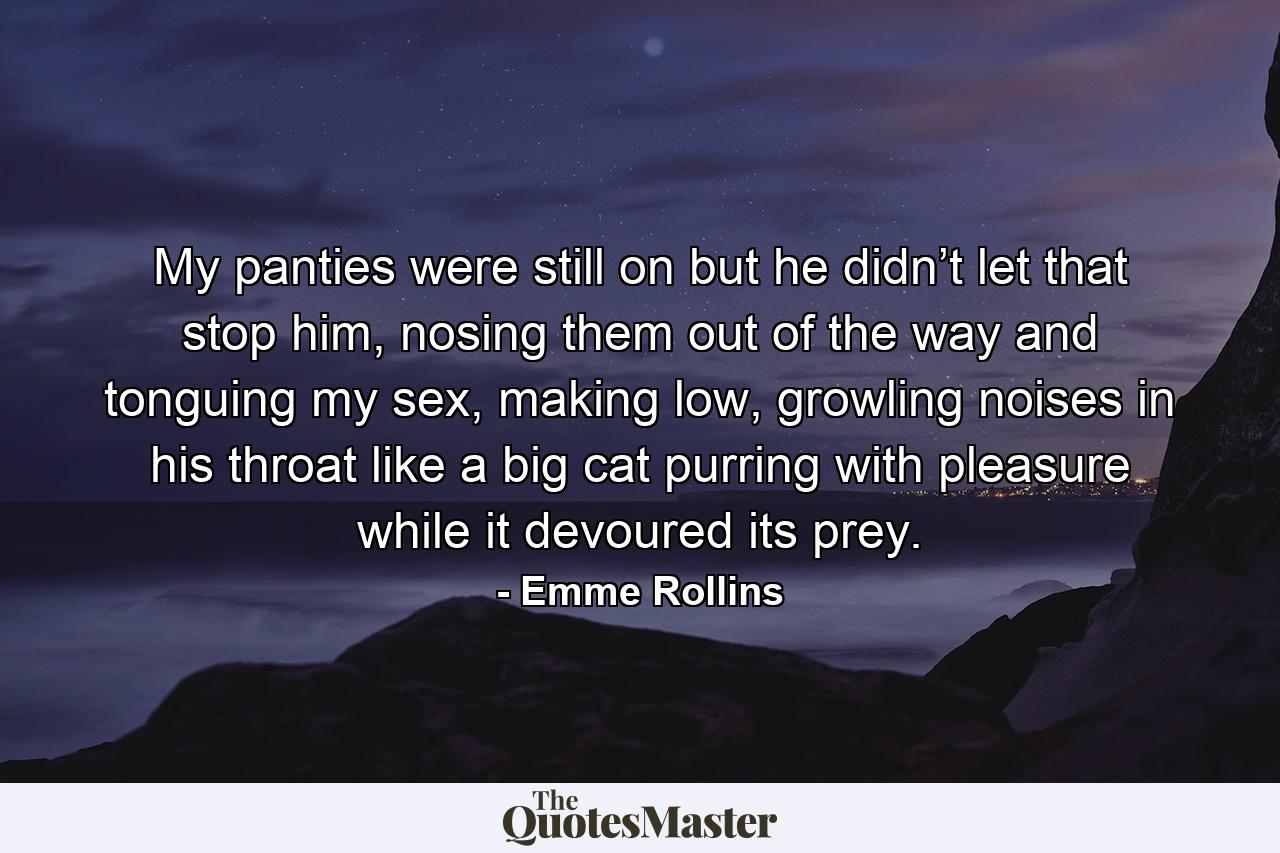 My panties were still on but he didn’t let that stop him, nosing them out of the way and tonguing my sex, making low, growling noises in his throat like a big cat purring with pleasure while it devoured its prey. - Quote by Emme Rollins