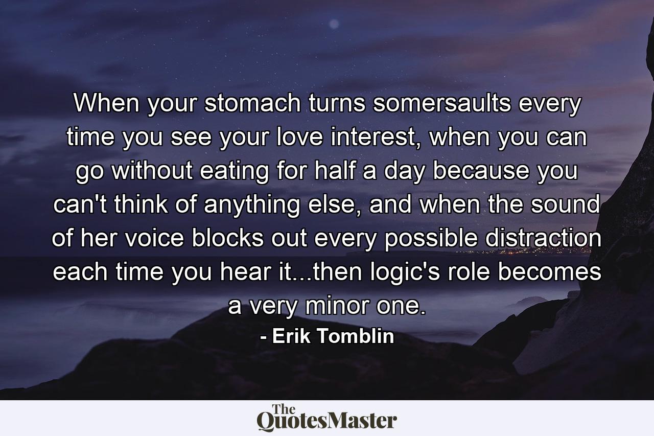 When your stomach turns somersaults every time you see your love interest, when you can go without eating for half a day because you can't think of anything else, and when the sound of her voice blocks out every possible distraction each time you hear it...then logic's role becomes a very minor one. - Quote by Erik Tomblin