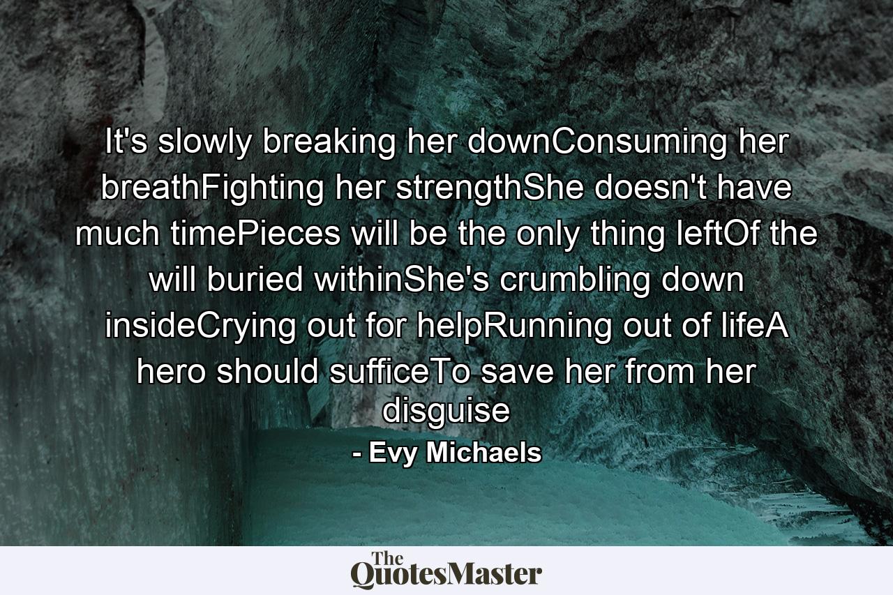 It's slowly breaking her downConsuming her breathFighting her strengthShe doesn't have much timePieces will be the only thing leftOf the will buried withinShe's crumbling down insideCrying out for helpRunning out of lifeA hero should sufficeTo save her from her disguise - Quote by Evy Michaels