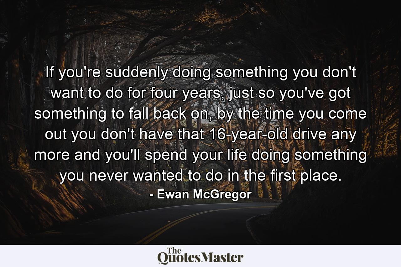 If you're suddenly doing something you don't want to do for four years, just so you've got something to fall back on, by the time you come out you don't have that 16-year-old drive any more and you'll spend your life doing something you never wanted to do in the first place. - Quote by Ewan McGregor