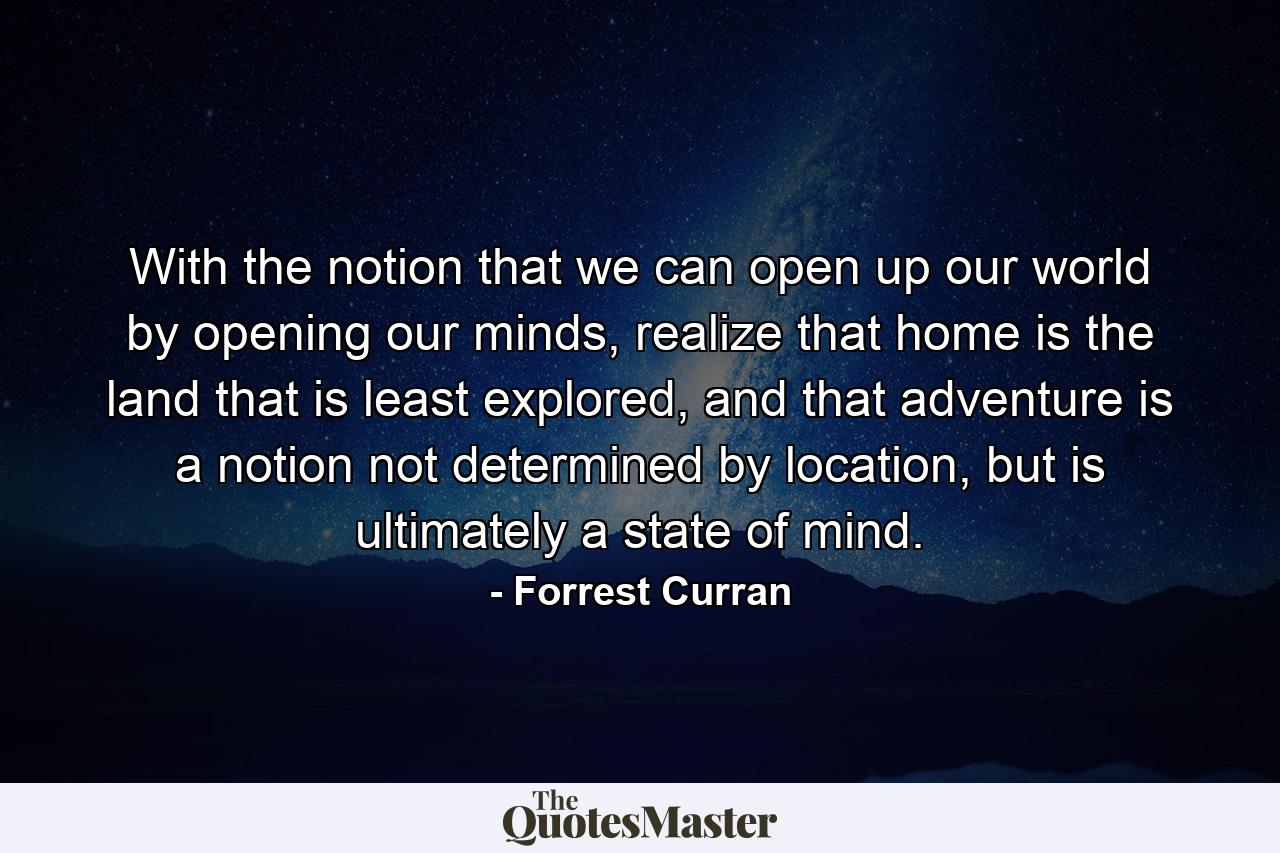 With the notion that we can open up our world by opening our minds, realize that home is the land that is least explored, and that adventure is a notion not determined by location, but is ultimately a state of mind. - Quote by Forrest Curran