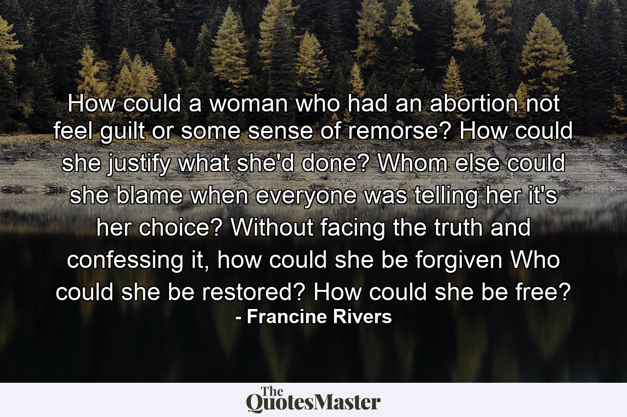 How could a woman who had an abortion not feel guilt or some sense of remorse? How could she justify what she'd done? Whom else could she blame when everyone was telling her it's her choice? Without facing the truth and confessing it, how could she be forgiven Who could she be restored? How could she be free? - Quote by Francine Rivers