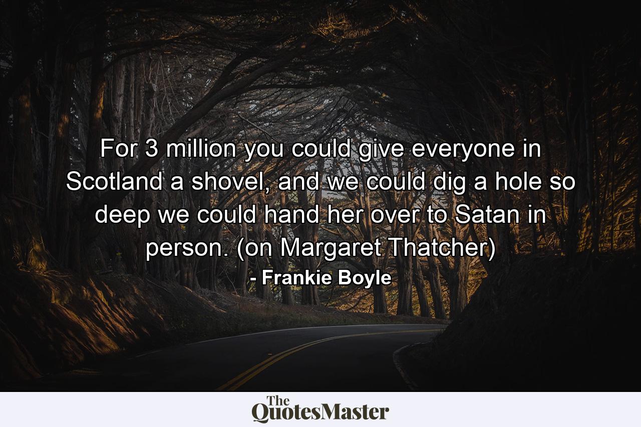 For 3 million you could give everyone in Scotland a shovel, and we could dig a hole so deep we could hand her over to Satan in person. (on Margaret Thatcher) - Quote by Frankie Boyle