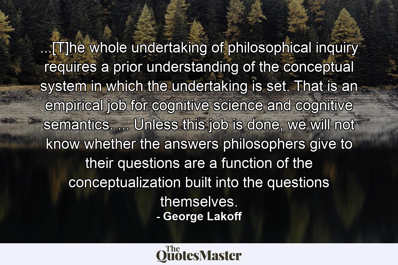 ...[T]he whole undertaking of philosophical inquiry requires a prior understanding of the conceptual system in which the undertaking is set. That is an empirical job for cognitive science and cognitive semantics. ... Unless this job is done, we will not know whether the answers philosophers give to their questions are a function of the conceptualization built into the questions themselves. - Quote by George Lakoff