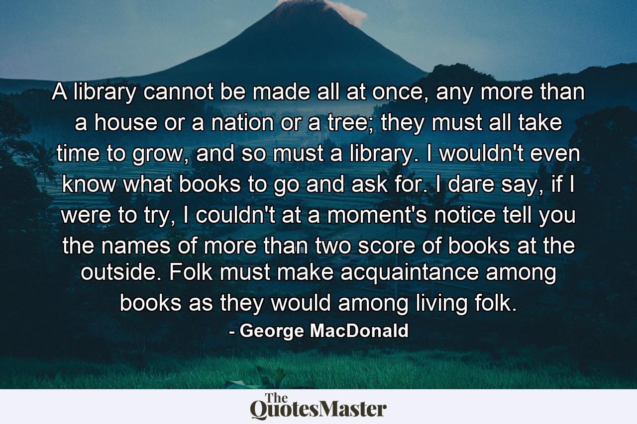 A library cannot be made all at once, any more than a house or a nation or a tree; they must all take time to grow, and so must a library. I wouldn't even know what books to go and ask for. I dare say, if I were to try, I couldn't at a moment's notice tell you the names of more than two score of books at the outside. Folk must make acquaintance among books as they would among living folk. - Quote by George MacDonald