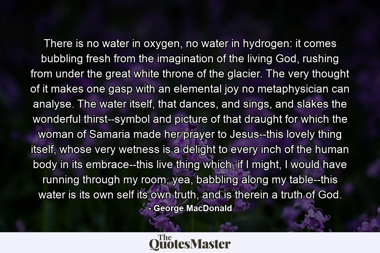 There is no water in oxygen, no water in hydrogen: it comes bubbling fresh from the imagination of the living God, rushing from under the great white throne of the glacier. The very thought of it makes one gasp with an elemental joy no metaphysician can analyse. The water itself, that dances, and sings, and slakes the wonderful thirst--symbol and picture of that draught for which the woman of Samaria made her prayer to Jesus--this lovely thing itself, whose very wetness is a delight to every inch of the human body in its embrace--this live thing which, if I might, I would have running through my room, yea, babbling along my table--this water is its own self its own truth, and is therein a truth of God. - Quote by George MacDonald