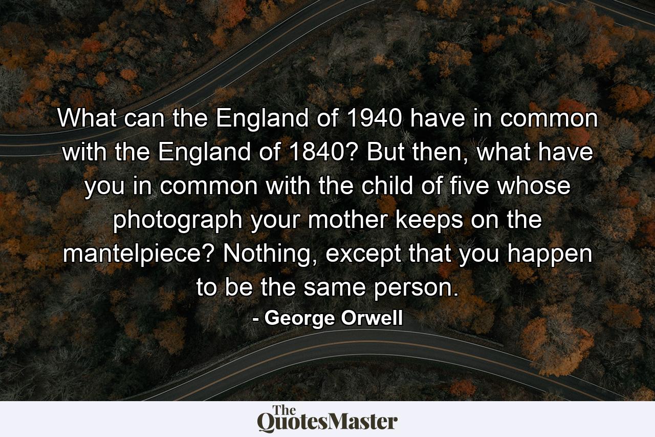 What can the England of 1940 have in common with the England of 1840? But then, what have you in common with the child of five whose photograph your mother keeps on the mantelpiece? Nothing, except that you happen to be the same person. - Quote by George Orwell