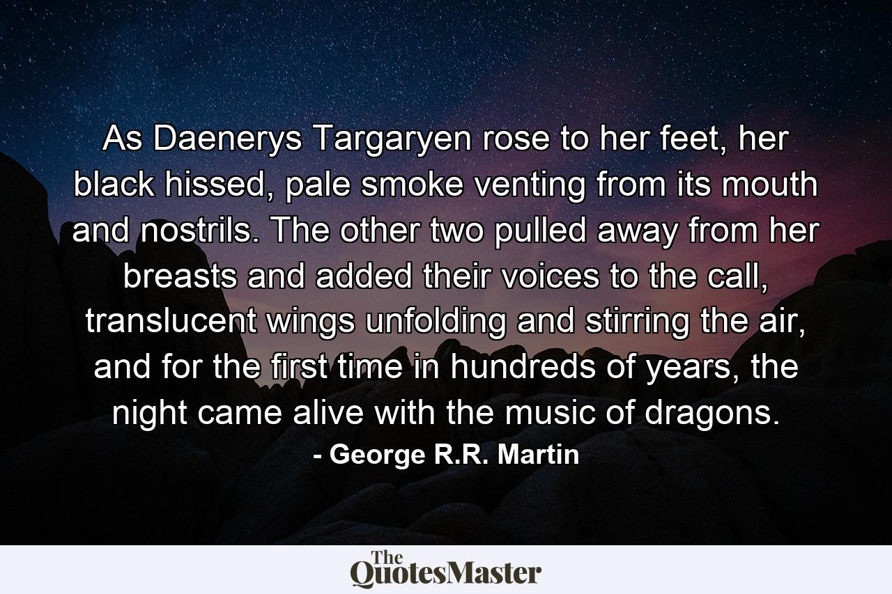 As Daenerys Targaryen rose to her feet, her black hissed, pale smoke venting from its mouth and nostrils. The other two pulled away from her breasts and added their voices to the call, translucent wings unfolding and stirring the air, and for the first time in hundreds of years, the night came alive with the music of dragons. - Quote by George R.R. Martin