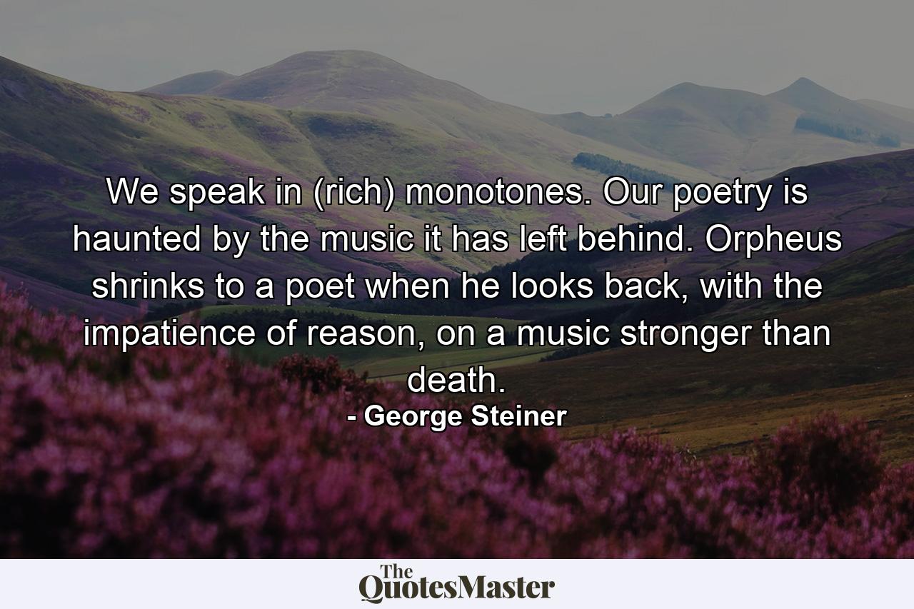 We speak in (rich) monotones. Our poetry is haunted by the music it has left behind. Orpheus shrinks to a poet when he looks back, with the impatience of reason, on a music stronger than death. - Quote by George Steiner