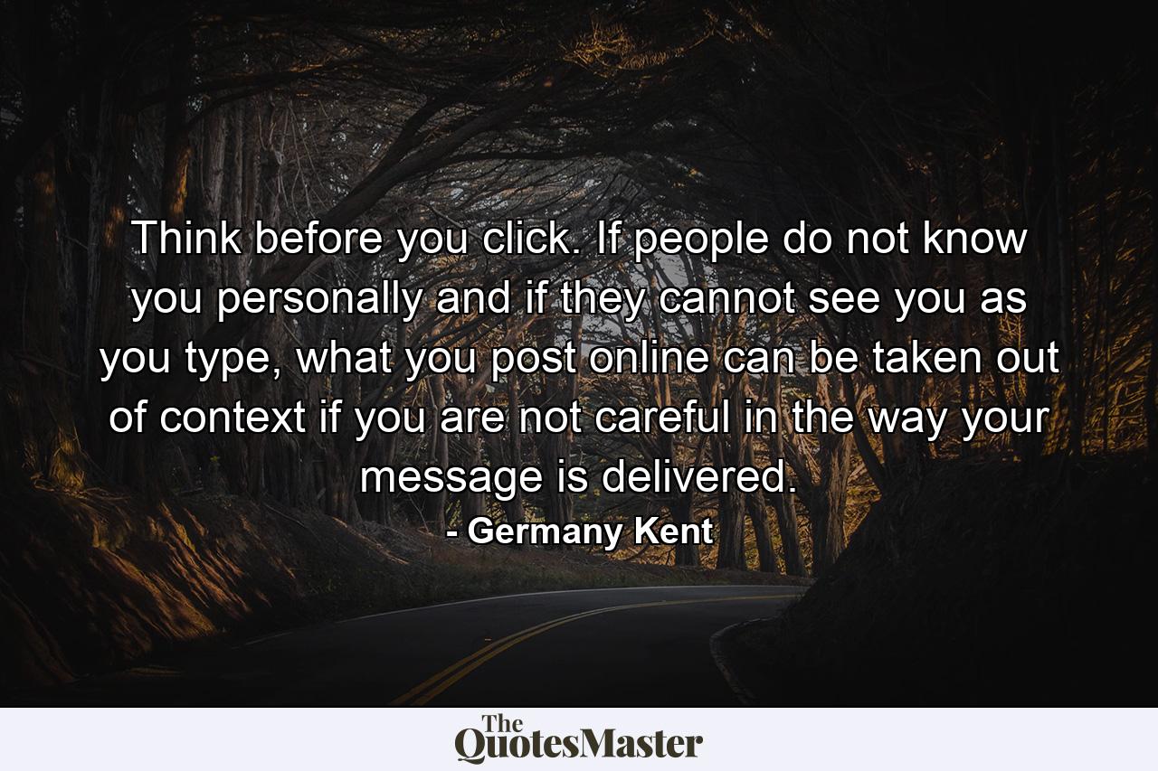 Think before you click. If people do not know you personally and if they cannot see you as you type, what you post online can be taken out of context if you are not careful in the way your message is delivered. - Quote by Germany Kent