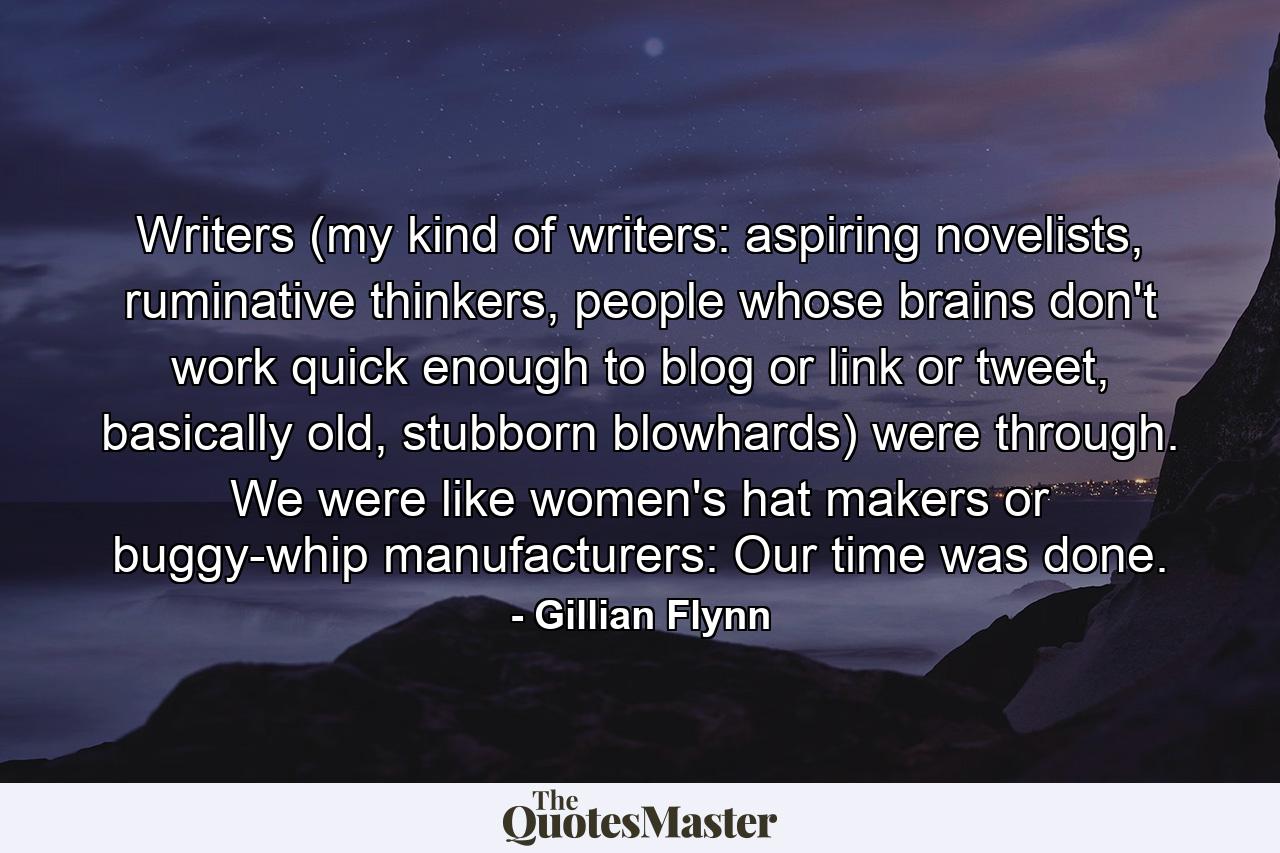 Writers (my kind of writers: aspiring novelists, ruminative thinkers, people whose brains don't work quick enough to blog or link or tweet, basically old, stubborn blowhards) were through. We were like women's hat makers or buggy-whip manufacturers: Our time was done. - Quote by Gillian Flynn