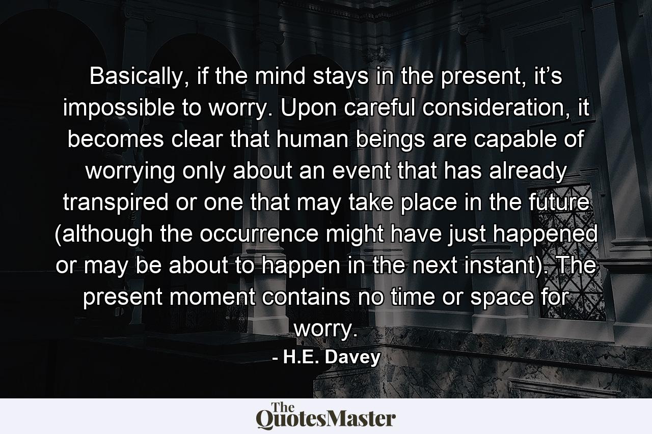 Basically, if the mind stays in the present, it’s impossible to worry. Upon careful consideration, it becomes clear that human beings are capable of worrying only about an event that has already transpired or one that may take place in the future (although the occurrence might have just happened or may be about to happen in the next instant). The present moment contains no time or space for worry. - Quote by H.E. Davey