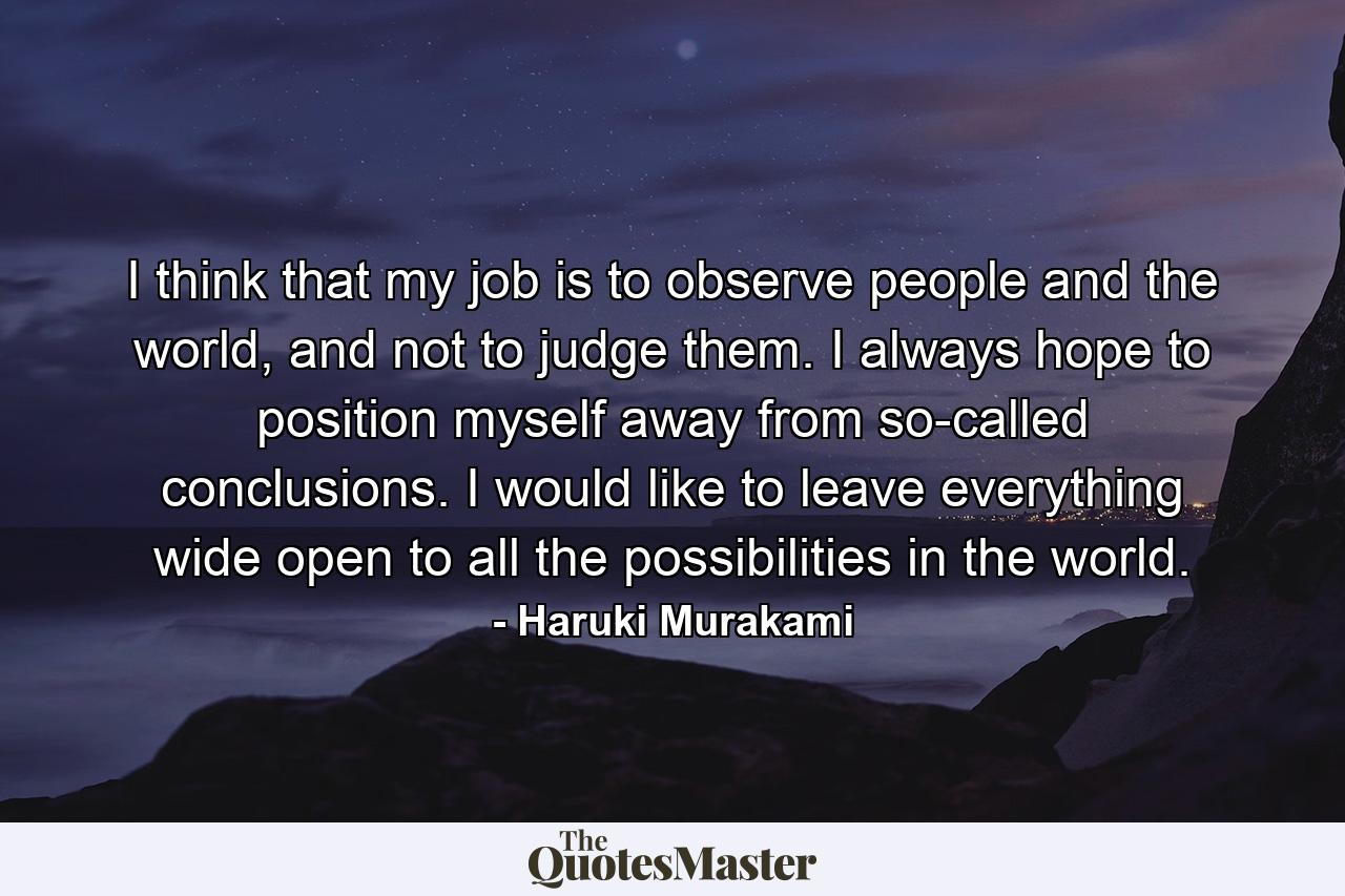 I think that my job is to observe people and the world, and not to judge them. I always hope to position myself away from so-called conclusions. I would like to leave everything wide open to all the possibilities in the world. - Quote by Haruki Murakami